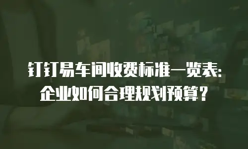 钉钉易车间收费标准一览表：企业如何合理规划预算？