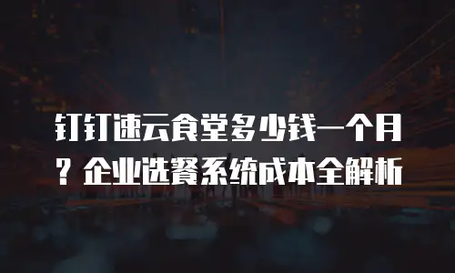 钉钉速云食堂多少钱一个月？企业选餐系统成本全解析