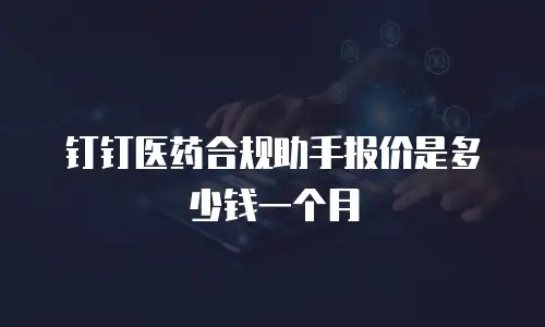 钉钉医药合规助手报价是多少钱一个月