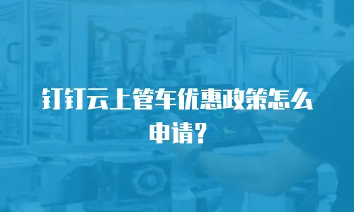 钉钉云上管车优惠政策怎么申请？