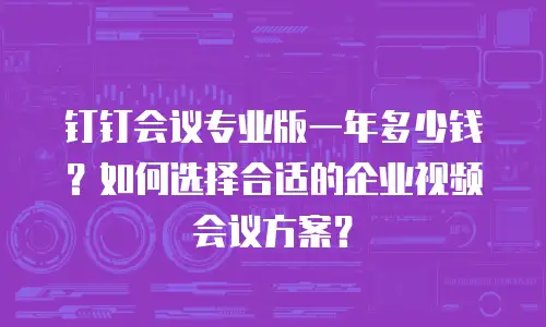 钉钉会议专业版一年多少钱？如何选择合适的企业视频会议方案？