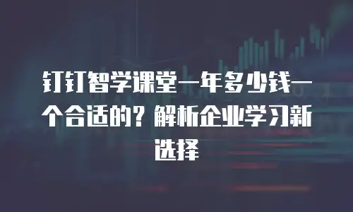 钉钉智学课堂一年多少钱一个合适的？解析企业学习新选择