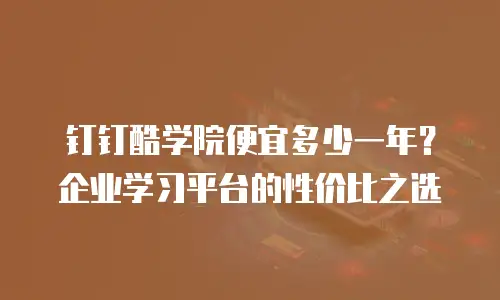 钉钉酷学院便宜多少一年？企业学习平台的性价比之选
