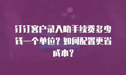 钉钉客户录入助手续费多少钱一个单位？如何配置更省成本？