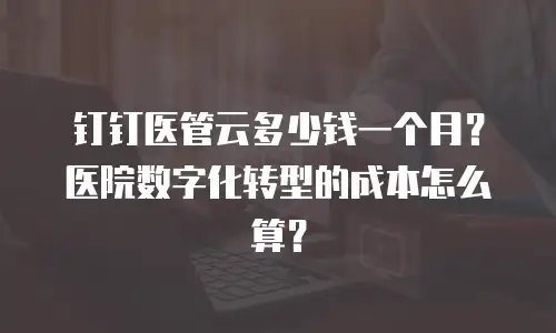 钉钉医管云多少钱一个月？医院数字化转型的成本怎么算？