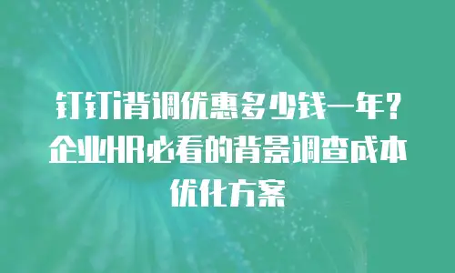 钉钉i背调优惠多少钱一年？企业HR必看的背景调查成本优化方案