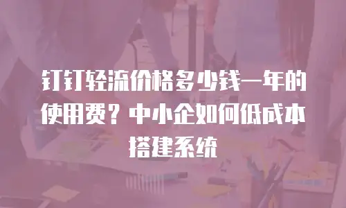 钉钉轻流价格多少钱一年的使用费？中小企如何低成本搭建系统