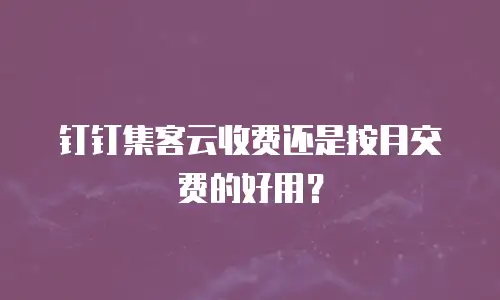钉钉集客云收费还是按月交费的好用？