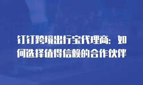 钉钉跨境出行宝代理商：如何选择值得信赖的合作伙伴