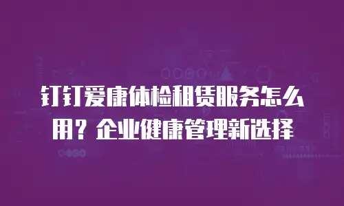 钉钉爱康体检租赁服务怎么用？企业健康管理新选择