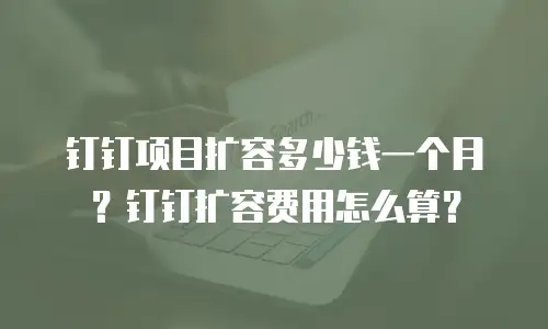钉钉项目扩容多少钱一个月？钉钉扩容费用怎么算？
