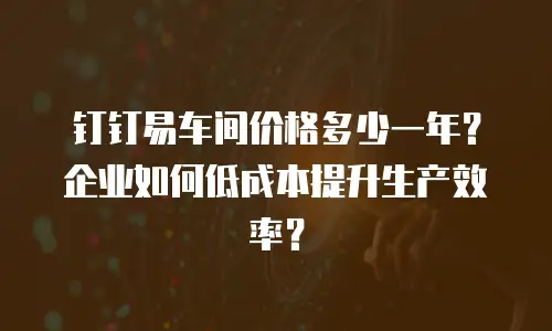 钉钉易车间价格多少一年？企业如何低成本提升生产效率？
