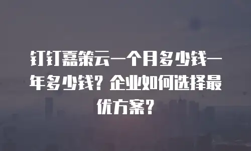 钉钉嘉策云一个月多少钱一年多少钱？企业如何选择最优方案？
