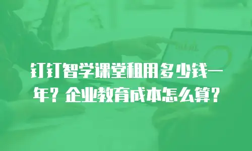 钉钉智学课堂租用多少钱一年？企业教育成本怎么算？