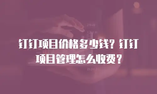 钉钉项目价格多少钱？钉钉项目管理怎么收费？