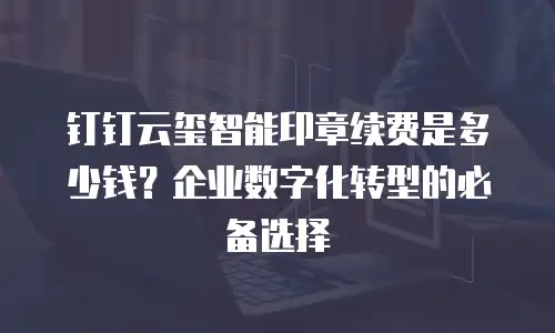 钉钉云玺智能印章续费是多少钱？企业数字化转型的必备选择