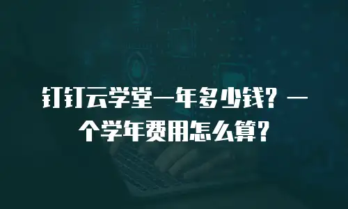 钉钉云学堂一年多少钱？一个学年费用怎么算？