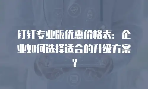 钉钉专业版优惠价格表：企业如何选择适合的升级方案？