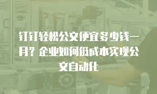 钉钉轻松公文便宜多少钱一月？企业如何低成本实现公文自动化