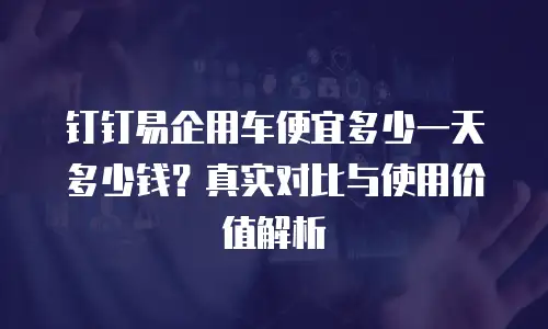 钉钉易企用车便宜多少一天多少钱？真实对比与使用价值解析