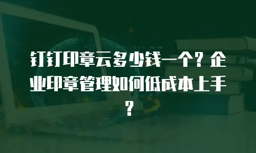 钉钉印章云多少钱一个？企业印章管理如何低成本上手？