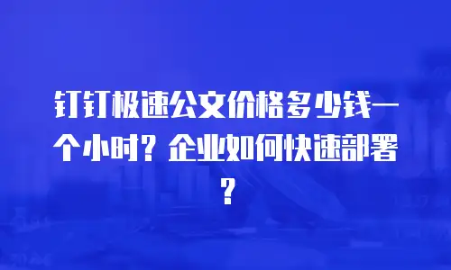 钉钉极速公文价格多少钱一个小时？企业如何快速部署？