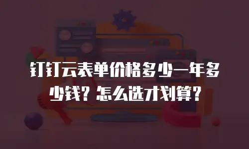 钉钉云表单价格多少一年多少钱？怎么选才划算？