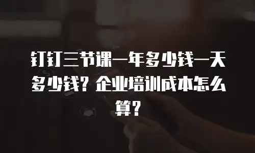 钉钉三节课一年多少钱一天多少钱？企业培训成本怎么算？