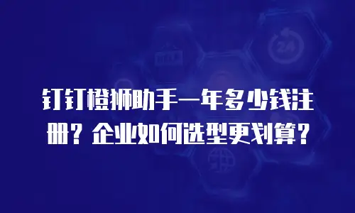 钉钉橙狮助手一年多少钱注册？企业如何选型更划算？