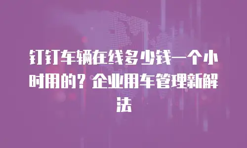 钉钉车辆在线多少钱一个小时用的？企业用车管理新解法