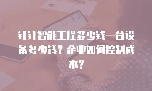 钉钉智能工程多少钱一台设备多少钱？企业如何控制成本？