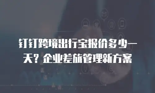 钉钉跨境出行宝报价多少一天？企业差旅管理新方案