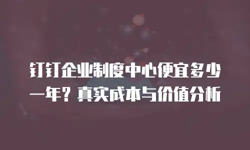 钉钉企业制度中心便宜多少一年？真实成本与价值分析