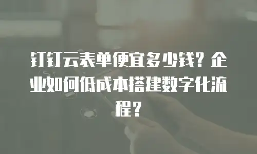 钉钉云表单便宜多少钱？企业如何低成本搭建数字化流程？