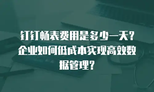 钉钉畅表费用是多少一天？企业如何低成本实现高效数据管理？