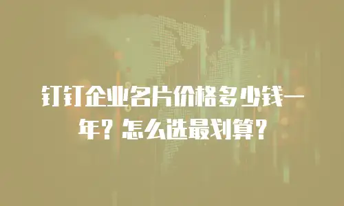 钉钉企业名片价格多少钱一年？怎么选最划算？