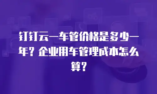 钉钉云一车管价格是多少一年？企业用车管理成本怎么算？
