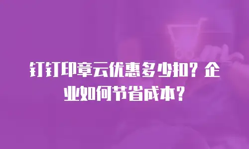 钉钉印章云优惠多少扣？企业如何节省成本？