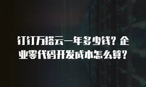 钉钉万搭云一年多少钱？企业零代码开发成本怎么算？