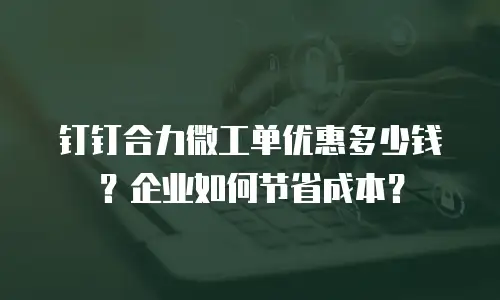 钉钉合力微工单优惠多少钱？企业如何节省成本？
