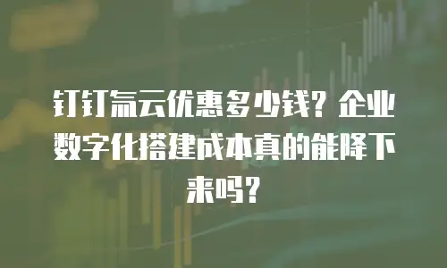 钉钉氚云优惠多少钱？企业数字化搭建成本真的能降下来吗？