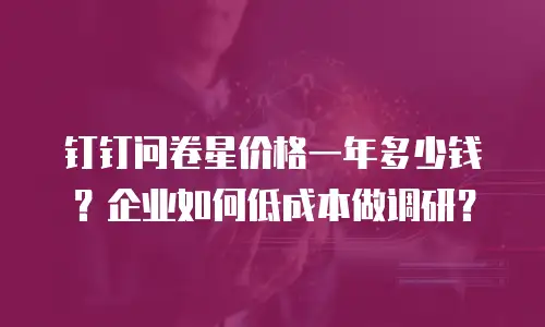 钉钉问卷星价格一年多少钱？企业如何低成本做调研？