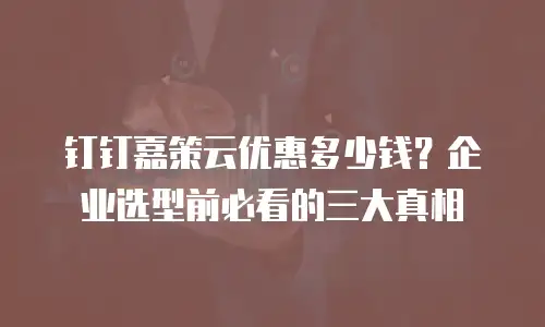钉钉嘉策云优惠多少钱？企业选型前必看的三大真相