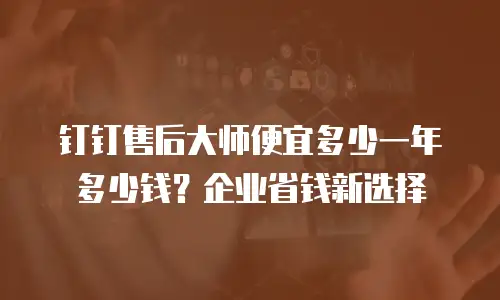 钉钉售后大师便宜多少一年多少钱？企业省钱新选择