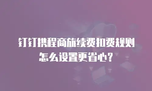 钉钉携程商旅续费扣费规则怎么设置更省心？