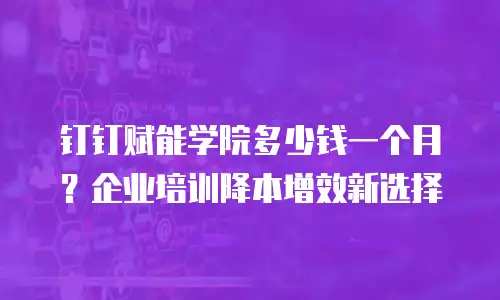 钉钉赋能学院多少钱一个月？企业培训降本增效新选择