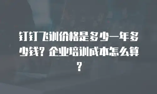 钉钉飞训价格是多少一年多少钱？企业培训成本怎么算？