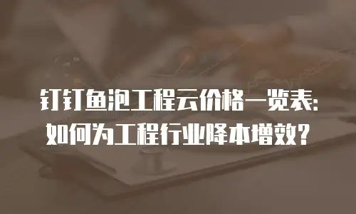 钉钉鱼泡工程云价格一览表：如何为工程行业降本增效？