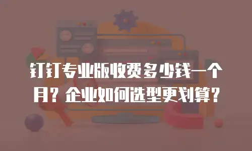钉钉专业版收费多少钱一个月？企业如何选型更划算？