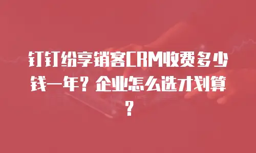 钉钉纷享销客CRM收费多少钱一年？企业怎么选才划算？